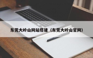 迁西东莞大岭山网站搭建（东莞大岭山官网）