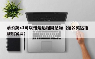 迁西蒲公英x1可以搭建远程网站吗（蒲公英远程联机官网）